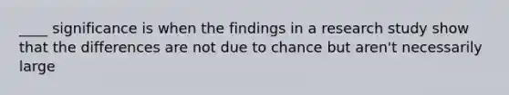 ____ significance is when the findings in a research study show that the differences are not due to chance but aren't necessarily large