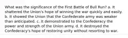 What was the significance of the First Battle of Bull Run? a. It shattered the Union's hope of winning the war quickly and easily. b. It showed the Union that the Confederate army was weaker than anticipated. c. It demonstrated to the Confederacy the power and strength of the Union army. d. It destroyed the Confederacy's hope of restoring unity without resorting to war.