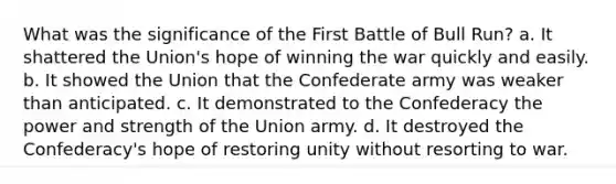 What was the significance of the First Battle of Bull Run? a. It shattered the Union's hope of winning the war quickly and easily. b. It showed the Union that the Confederate army was weaker than anticipated. c. It demonstrated to the Confederacy the power and strength of the Union army. d. It destroyed the Confederacy's hope of restoring unity without resorting to war.