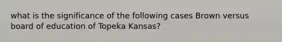 what is the significance of the following cases Brown versus board of education of Topeka Kansas?