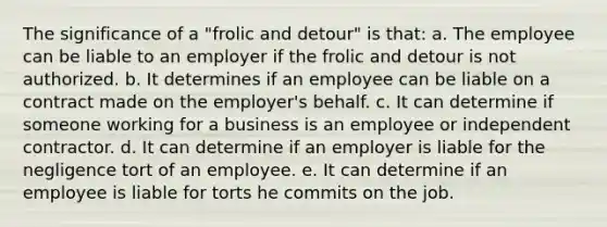 The significance of a "frolic and detour" is that: a. The employee can be liable to an employer if the frolic and detour is not authorized. b. It determines if an employee can be liable on a contract made on the employer's behalf. c. It can determine if someone working for a business is an employee or independent contractor. d. It can determine if an employer is liable for the negligence tort of an employee. e. It can determine if an employee is liable for torts he commits on the job.