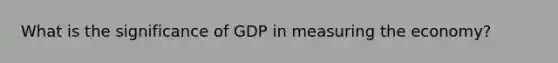 What is the significance of GDP in measuring the economy?