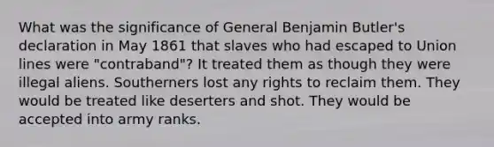 What was the significance of General Benjamin Butler's declaration in May 1861 that slaves who had escaped to Union lines were "contraband"? It treated them as though they were illegal aliens. Southerners lost any rights to reclaim them. They would be treated like deserters and shot. They would be accepted into army ranks.