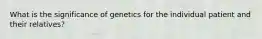 What is the significance of genetics for the individual patient and their relatives?