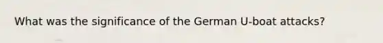 What was the significance of the German U-boat attacks?