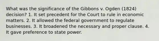 What was the significance of the Gibbons v. Ogden (1824) decision? 1. It set precedent for the Court to rule in economic matters. 2. It allowed the federal government to regulate businesses. 3. It broadened the necessary and proper clause. 4. It gave preference to state power.