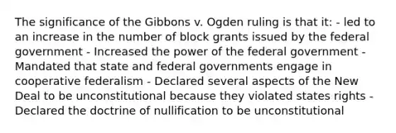 The significance of the Gibbons v. Ogden ruling is that it: - led to an increase in the number of block grants issued by the federal government - Increased the power of the federal government - Mandated that state and federal governments engage in cooperative federalism - Declared several aspects of the New Deal to be unconstitutional because they violated states rights - Declared the doctrine of nullification to be unconstitutional