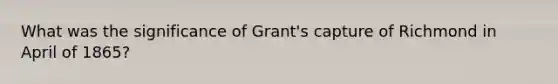 What was the significance of Grant's capture of Richmond in April of 1865?