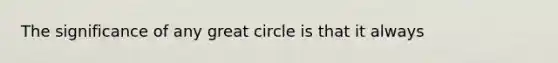 The significance of any great circle is that it always