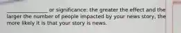 ________________ or significance: the greater the effect and the larger the number of people impacted by your news story, the more likely it is that your story is news.