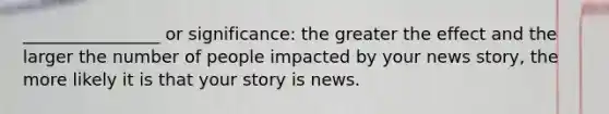 ________________ or significance: the greater the effect and the larger the number of people impacted by your news story, the more likely it is that your story is news.