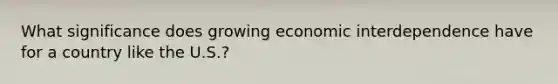 What significance does growing economic interdependence have for a country like the U.S.?