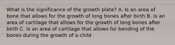 What is the significance of the growth plate? A. Is an area of bone that allows for the growth of long bones after birth B. Is an area of cartilage that allows for the growth of long bones after birth C. Is an area of cartilage that allows for bending of the bones during the growth of a child