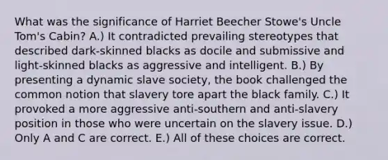 What was the significance of Harriet Beecher Stowe's Uncle Tom's Cabin? A.) It contradicted prevailing stereotypes that described dark-skinned blacks as docile and submissive and light-skinned blacks as aggressive and intelligent. B.) By presenting a dynamic slave society, the book challenged the common notion that slavery tore apart the black family. C.) It provoked a more aggressive anti-southern and anti-slavery position in those who were uncertain on the slavery issue. D.) Only A and C are correct. E.) All of these choices are correct.