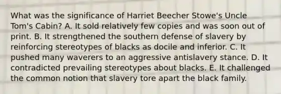 What was the significance of Harriet Beecher Stowe's Uncle Tom's Cabin? A. It sold relatively few copies and was soon out of print. B. It strengthened the southern defense of slavery by reinforcing stereotypes of blacks as docile and inferior. C. It pushed many waverers to an aggressive antislavery stance. D. It contradicted prevailing stereotypes about blacks. E. It challenged the common notion that slavery tore apart the black family.