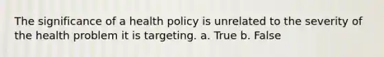 The significance of a health policy is unrelated to the severity of the health problem it is targeting. a. True b. False