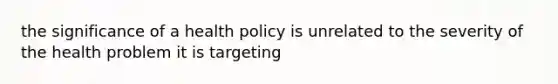 the significance of a health policy is unrelated to the severity of the health problem it is targeting