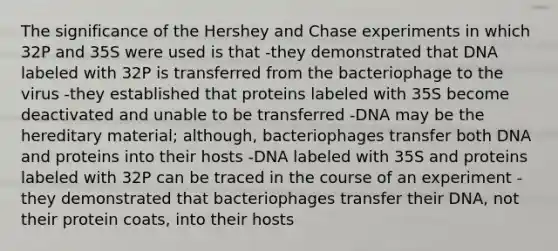 The significance of the Hershey and Chase experiments in which 32P and 35S were used is that -they demonstrated that DNA labeled with 32P is transferred from the bacteriophage to the virus -they established that proteins labeled with 35S become deactivated and unable to be transferred -DNA may be the hereditary material; although, bacteriophages transfer both DNA and proteins into their hosts -DNA labeled with 35S and proteins labeled with 32P can be traced in the course of an experiment -they demonstrated that bacteriophages transfer their DNA, not their protein coats, into their hosts