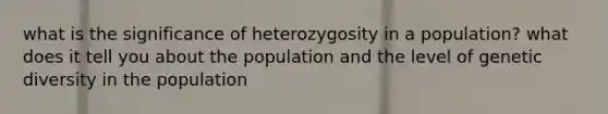 what is the significance of heterozygosity in a population? what does it tell you about the population and the level of genetic diversity in the population