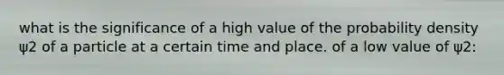 what is the significance of a high value of the probability density ψ2 of a particle at a certain time and place. of a low value of ψ2: