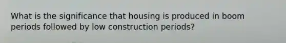 What is the significance that housing is produced in boom periods followed by low construction periods?