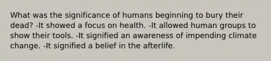 What was the significance of humans beginning to bury their dead? -It showed a focus on health. -It allowed human groups to show their tools. -It signified an awareness of impending climate change. -It signified a belief in the afterlife.