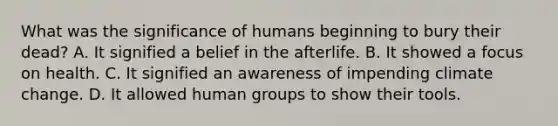 What was the significance of humans beginning to bury their dead? A. It signified a belief in the afterlife. B. It showed a focus on health. C. It signified an awareness of impending climate change. D. It allowed human groups to show their tools.