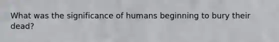 What was the significance of humans beginning to bury their dead?