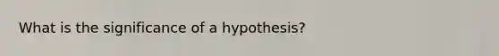 What is the significance of a hypothesis?