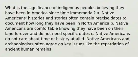 What is the significance of indigenous peoples believing they have been in America since time immemorial? a. <a href='https://www.questionai.com/knowledge/k3QII3MXja-native-americans' class='anchor-knowledge'>native americans</a>' histories and stories often contain precise dates to document how long they have been in North America b. Native Americans are comfortable knowing they have been on their land forever and do not need specific dates c. Native Americans do not care about time or history at all d. Native Americans and archaeologists often agree on key issues like the repatriation of ancient human remains