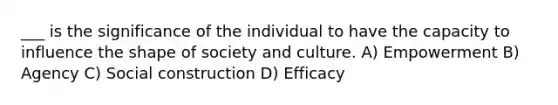 ___ is the significance of the individual to have the capacity to influence the shape of society and culture. A) Empowerment B) Agency C) Social construction D) Efficacy