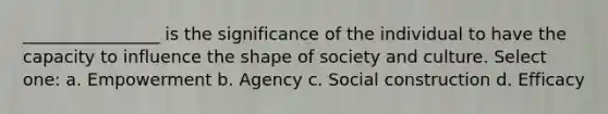 ________________ is the significance of the individual to have the capacity to influence the shape of society and culture. Select one: a. Empowerment b. Agency c. Social construction d. Efficacy