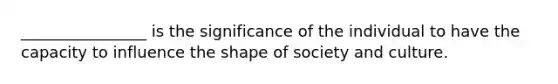 ________________ is the significance of the individual to have the capacity to influence the shape of society and culture.