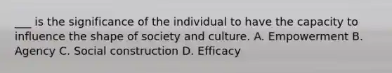 ___ is the significance of the individual to have the capacity to influence the shape of society and culture. A. Empowerment B. Agency C. Social construction D. Efficacy