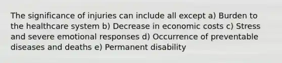 The significance of injuries can include all except a) Burden to the healthcare system b) Decrease in economic costs c) Stress and severe emotional responses d) Occurrence of preventable diseases and deaths e) Permanent disability