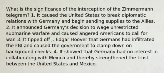 What is the significance of the interception of the Zimmermann telegram? 1. It caused the United States to break diplomatic relations with Germany and begin sending supplies to the Allies. 2. It announced Germany's decision to wage unrestricted submarine warfare and caused angered Americans to call for war. 3. It tipped off J. Edgar Hoover that Germans had infiltrated the FBI and caused the government to clamp down on background checks. 4. It showed that Germany had no interest in collaborating with Mexico and thereby strengthened the trust between the United States and Mexico.