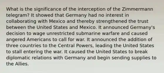 What is the significance of the interception of the Zimmermann telegram? It showed that Germany had no interest in collaborating with Mexico and thereby strengthened the trust between the United States and Mexico. It announced Germany's decision to wage unrestricted submarine warfare and caused angered Americans to call for war. It announced the addition of three countries to the Central Powers, leading the United States to stall entering the war. It caused the United States to break diplomatic relations with Germany and begin sending supplies to the Allies.