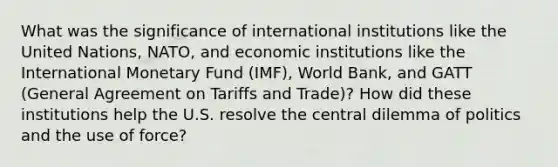 What was the significance of international institutions like the United Nations, NATO, and economic institutions like the International Monetary Fund (IMF), World Bank, and GATT (General Agreement on Tariffs and Trade)? How did these institutions help the U.S. resolve the central dilemma of politics and the use of force?