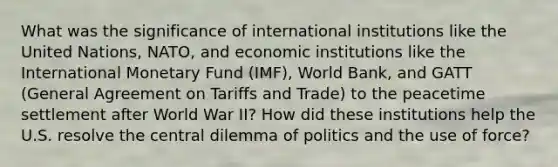 What was the significance of international institutions like the United Nations, NATO, and economic institutions like the International Monetary Fund (IMF), World Bank, and GATT (General Agreement on Tariffs and Trade) to the peacetime settlement after World War II? How did these institutions help the U.S. resolve the central dilemma of politics and the use of force?