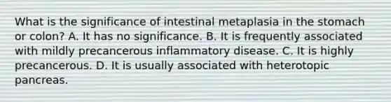 What is the significance of intestinal metaplasia in the stomach or colon? A. It has no significance. B. It is frequently associated with mildly precancerous inflammatory disease. C. It is highly precancerous. D. It is usually associated with heterotopic pancreas.