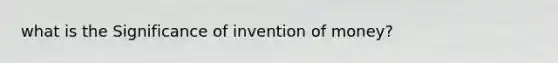 what is the Significance of invention of money?