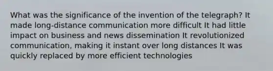 What was the significance of the invention of the telegraph? It made long-distance communication more difficult It had little impact on business and news dissemination It revolutionized communication, making it instant over long distances It was quickly replaced by more efficient technologies