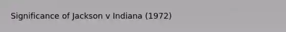 Significance of Jackson v Indiana (1972)