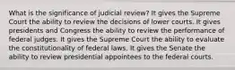 What is the significance of judicial review? It gives the Supreme Court the ability to review the decisions of lower courts. It gives presidents and Congress the ability to review the performance of federal judges. It gives the Supreme Court the ability to evaluate the constitutionality of federal laws. It gives the Senate the ability to review presidential appointees to the federal courts.