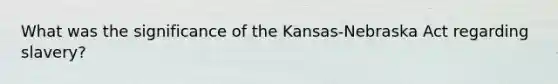 What was the significance of the Kansas-Nebraska Act regarding slavery?