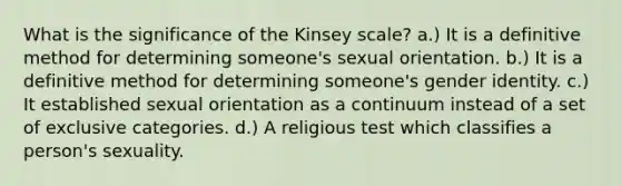 What is the significance of the Kinsey scale? a.) It is a definitive method for determining someone's sexual orientation. b.) It is a definitive method for determining someone's gender identity. c.) It established sexual orientation as a continuum instead of a set of exclusive categories. d.) A religious test which classifies a person's sexuality.