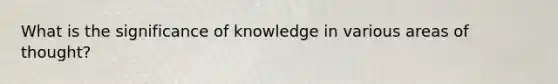 What is the significance of knowledge in various areas of thought?