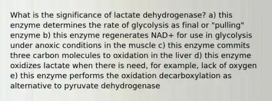 What is the significance of lactate dehydrogenase? a) this enzyme determines the rate of glycolysis as final or "pulling" enzyme b) this enzyme regenerates NAD+ for use in glycolysis under anoxic conditions in the muscle c) this enzyme commits three carbon molecules to oxidation in the liver d) this enzyme oxidizes lactate when there is need, for example, lack of oxygen e) this enzyme performs the oxidation decarboxylation as alternative to pyruvate dehydrogenase