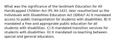 What was the significance of the landmark Education for All Handicapped Children Act (PL 94-142), later reauthorized as the Individuals with Disabilities Education Act (IDEA)? A) It mandated access to public transportation for students with disabilities. B) It mandated a free and appropriate public education for all students with disabilities. C) It mandated transition services for students with disabilities. D) It mandated co-teaching between special and general educators.