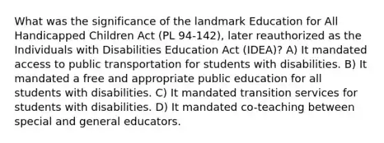 What was the significance of the landmark Education for All Handicapped Children Act (PL 94-142), later reauthorized as the Individuals with Disabilities Education Act (IDEA)? A) It mandated access to public transportation for students with disabilities. B) It mandated a free and appropriate public education for all students with disabilities. C) It mandated transition services for students with disabilities. D) It mandated co-teaching between special and general educators.